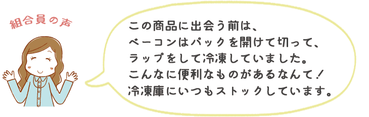 この商品に出会う前は、ベーコンはパックを開けて切って、ラップをして冷凍していました。こんなに便利なものがあるなんて!冷凍庫にいつもストックしています。