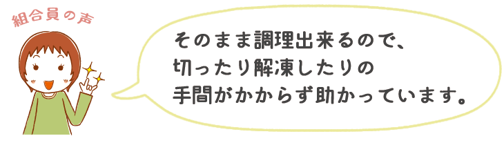 そのまま調理出来るので、切ったり解凍したりの手間がかからず助かっています。