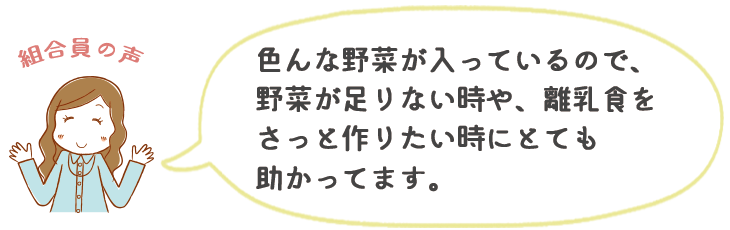 色んな野菜が入っているので、野菜が足りない時や、離乳食をさっと作りたい時にとても助かってます。
