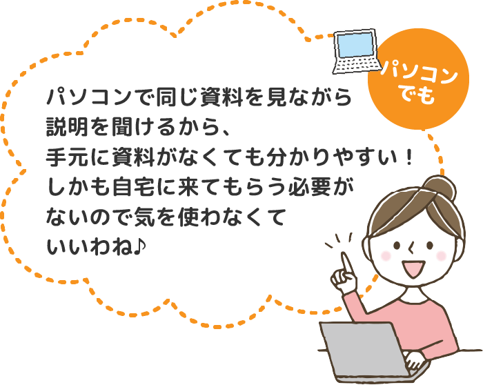 パソコンでも　パソコンで同じ資料を見ながら説明を聞けるから、手元に資料がなくても分かりやすい！しかも自宅に来てもらう必要がないので気を使わなくいいわね♪