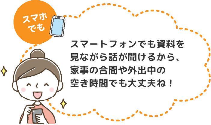 スマホでも　スマートフォンでも資料を見ながら話が聞けるから、家事の合間や外出中の空き時間でも大丈夫ね！