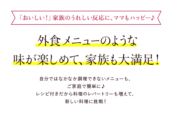 とってもお手軽で誰が作っても失敗なし！ 「包丁を握ったことがない」「フライパンをふったこともない」そんな人でも大丈夫。下ごしらえ済の素材とタレがセットされたアターブルキッチンなら、写真付きの丁寧なレシピカードも入っているので、誰が作っても失敗なし。