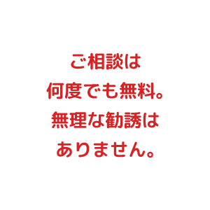 ご相談は何度でも無料。無理な勧誘はありません。