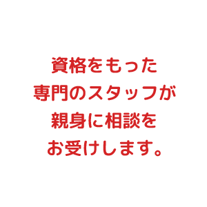 資格をもった専門のスタッフが親身に相談をお受けします。