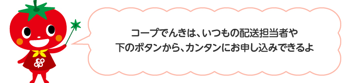 コープでんきは、いつもの配送担当者や下のボタンから、簡単にお申し込みできるよ