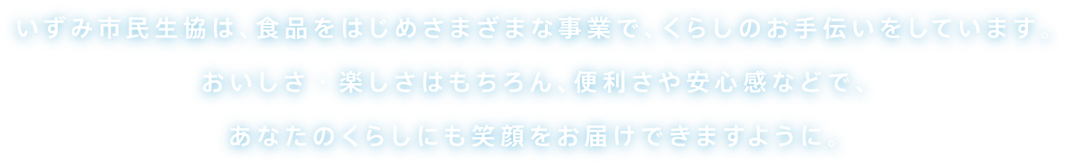 いずみ市民生協は、食品をはじめさまざまな事業で、くらしのお手伝いをしています。おいしさ・楽しさはもちろん、便利さや安心感などで、あなたのくらしにも笑顔をお届けできますように。