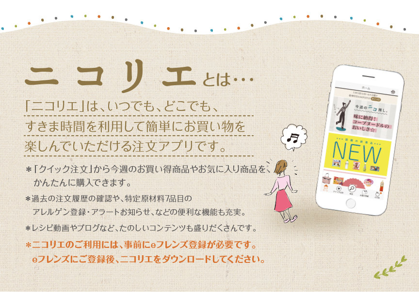 ニコリエとは・・・「ニコリエ」は、いつでも、どこでも、すきま時間を利用して簡単にお買い物を楽しんでいただける注文アプリです。