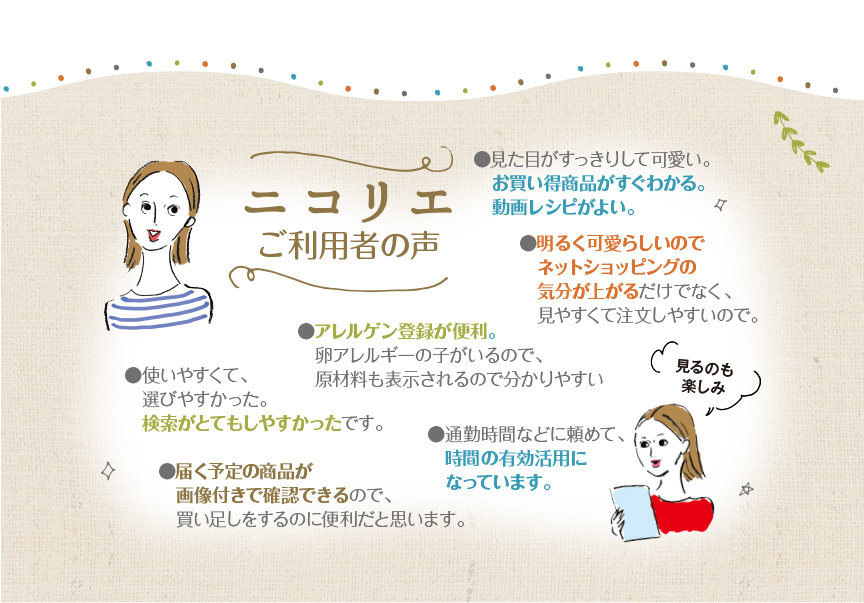 ニコリエご利用者の声●使いやすくて、選びやすかった。検索がとてもしやすかったです。●アレルゲン登録が便利。　卵アレルギーの子がいるので、原材料も表示されるので分かりやすい●明るく可愛らしいのでネットショッピングの気分が上がるだけでなく、見やすくて注文しやすいので。