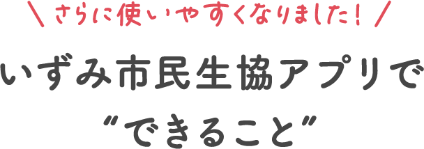 さらに使いやすくなりました！いずみ市民生協アプリでできること