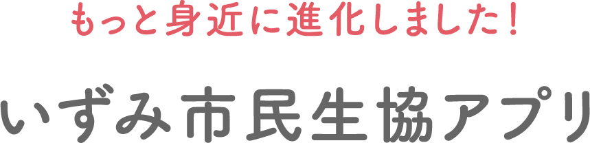 もっと身近に進化しました！いずみ市民生協アプリ
