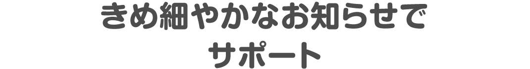 きめ細やかなお知らせでサポート