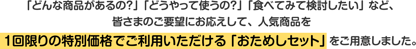 「どんな商品があるの？」「どうやって使うの？」「食べてみて検討したい」など、皆さまのご要望にお応えして、人気商品を1回限りの特別価格でご利用いただける「おためしセット」をご用意しました。