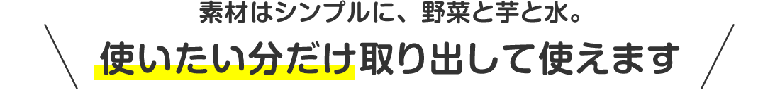 素材はシンプルに、野菜と芋と水。使いたい分だけ取り出して使えます