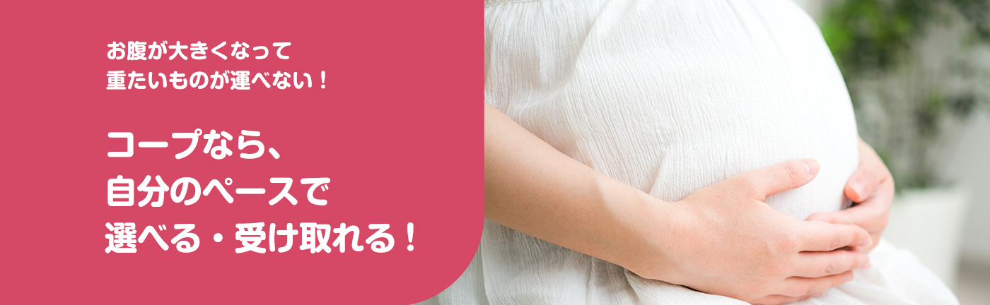 お腹が大きくなって重たいものが運べない! コープなら、自分のペースで選べる・受け取れる!