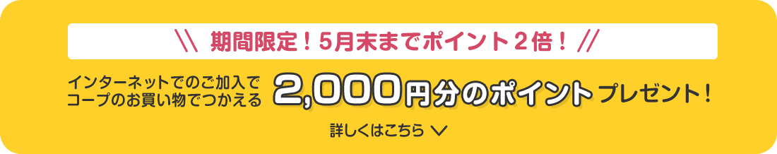 期間限定!5月末までポイント2倍! インターネットでのご加入でコープのお買い物でつかえる 2,000円分のポイントプレゼント! 詳しくはこちら
