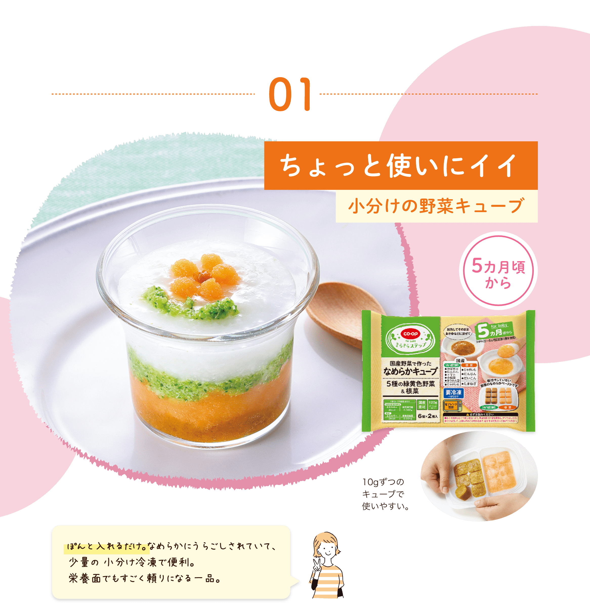 01 ちょっと使いにイイ小分けの野菜キューブ 5カ月頃 から 10gずつの キューブで使いやすい。 んと入れるだけ。なめらかにうらごしされていて、少量の 小分け冷凍で便利。栄養面でもすごく頼りになる一品。