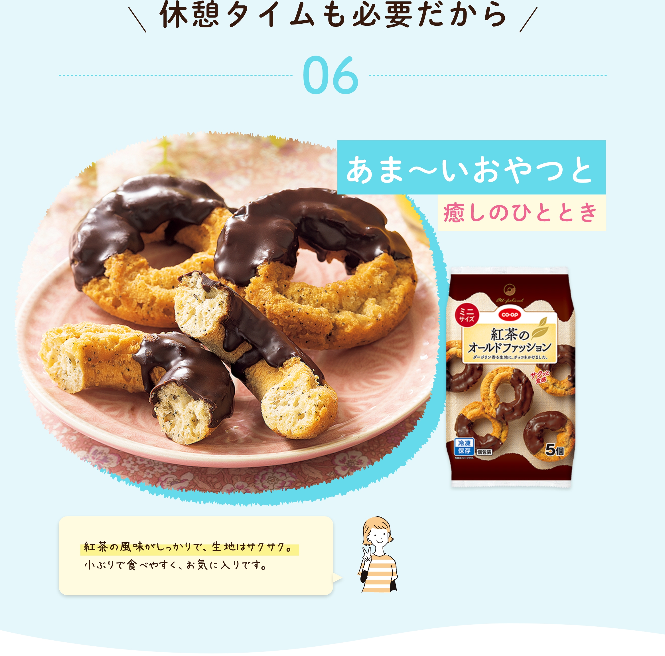 休憩タイムも必要だから 06 あま〜いおやつと 癒しのひととき 紅茶の風味がしっかりで、生地はサクサク。 小ぶりで食べやすく、お気に入りです。