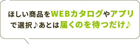 ほしい商品をWEBカタログやアプリで選択♪あとは届くのを待つだけ♪