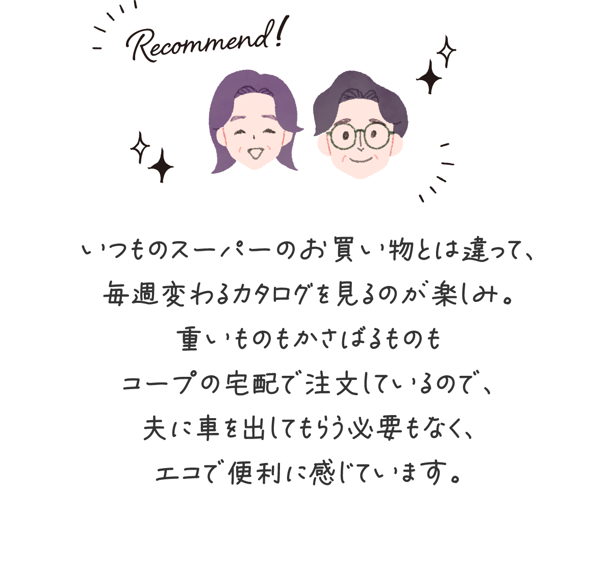 いつものスーパーのお買い物とは違って、毎週変わるカタログを見るのが楽しみ。重いものもかさばるものもコープの宅配で注文しているので、夫に車を出してもらう必要もなく、エコで便利に感じています。