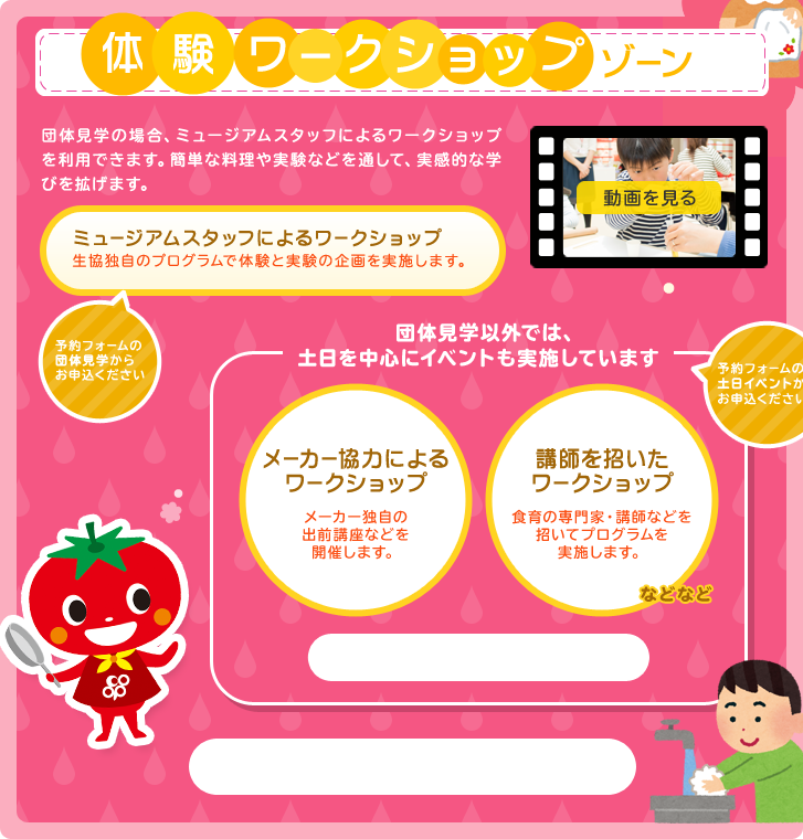 体験・ワークショップゾーン　団体見学の場合、ミュージアムスタッフによるワークショップを利用できます。簡単な料理や実験などを通して、実感的な学びを広げます。　ミュージアムスタッフによるワークショップ　生協独自のプログラムで体験と実験の企画を実施します。予約フォームの団体見学からお申込ください。　団体見学以外では、土日を中心にイベントも実施しています。予約フォームの土日イベントからお申込ください。　メーカー協力によるワークショップ　メーカー独自の出前講座などを開催します。　講師を招いたワークショップ　食育の専門家・講師などを招いてプログラムを実施します。などなど。