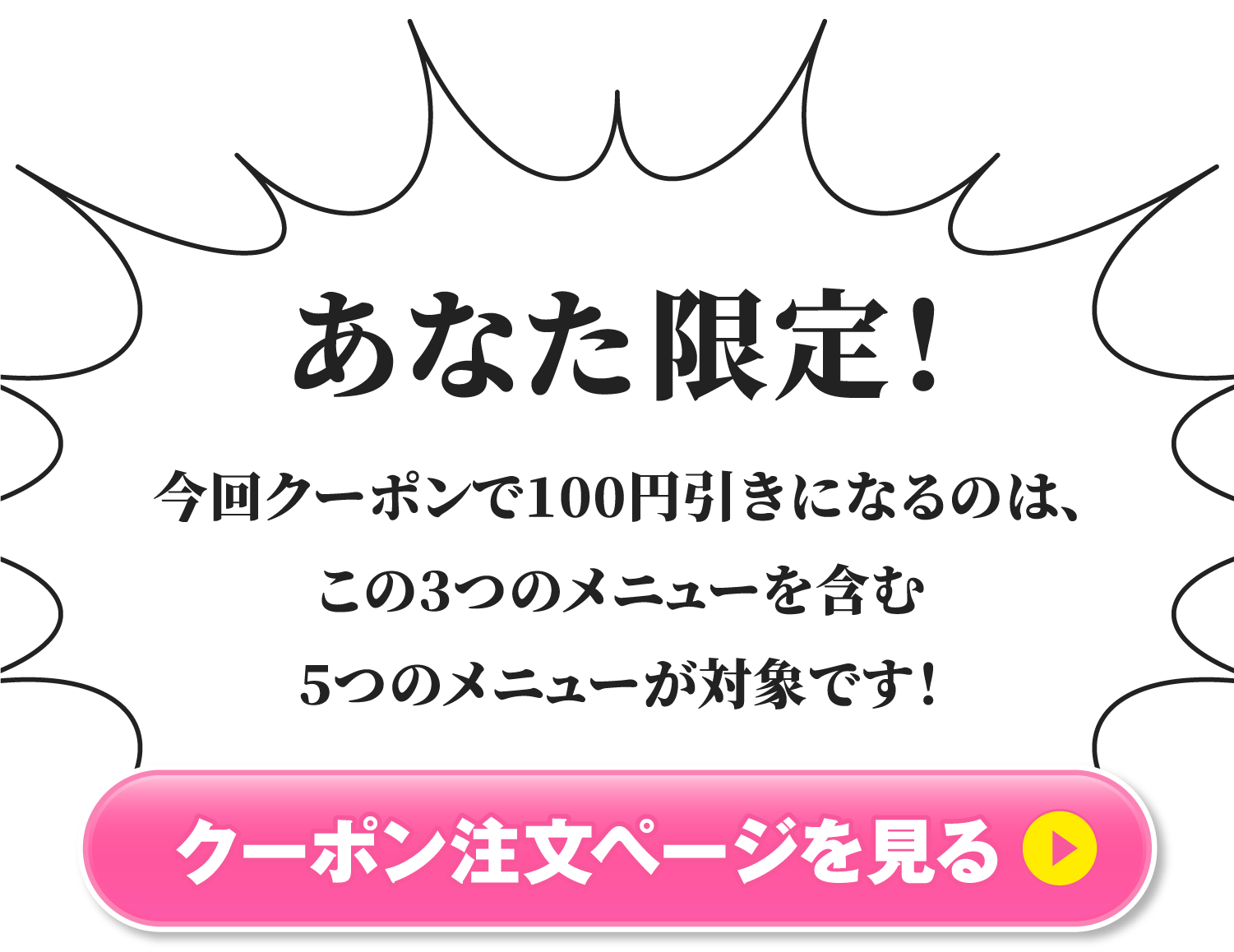 あなた限定！今回クーポンで100円引きになるのは、この3つのメニューを含む5つのメニューが対象です！