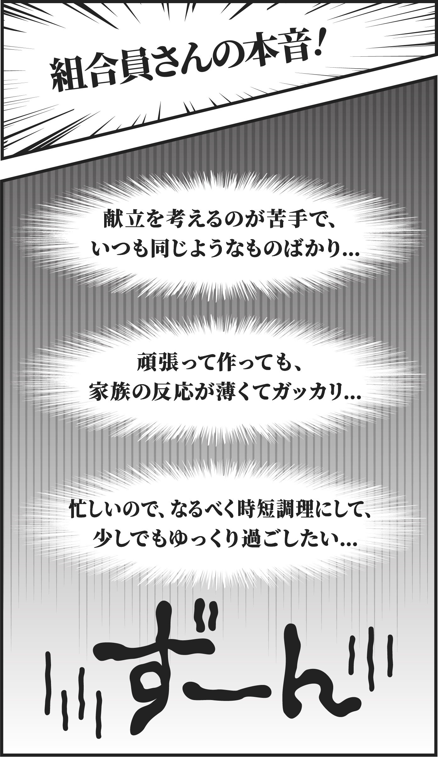 【組合員さんの本音！】＜献立を考えるのが苦手で、いつも同じようなものばかり...＞＜頑張って作っても、家族の反応が薄くてガッカリ...＞＜忙しいので、なるべく時短調理にして、少しでもゆっくり過ごしたい...＞