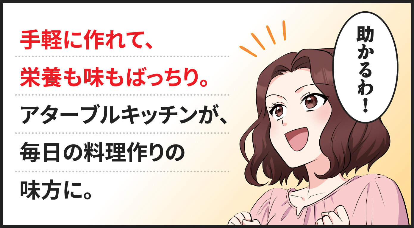 手軽に作れて、栄養も味もばっちり。アターブルキッチンが、毎日の料理作りの見方に。　ママ「助かるわ！」
