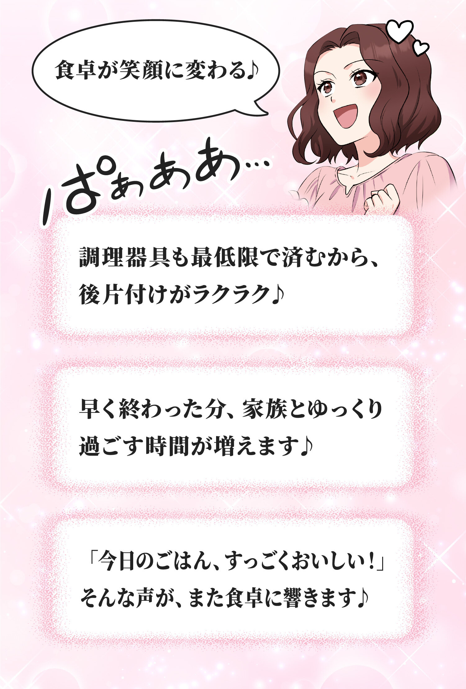 「調理器具も最低限で済むから、後片付けがラクラク♪」「早く終わった分、家族とゆっくり過ごす時間が増えます♪」「「今日のごはん、すっごくおいしい！」そんな声が、また食卓に響きます♪」