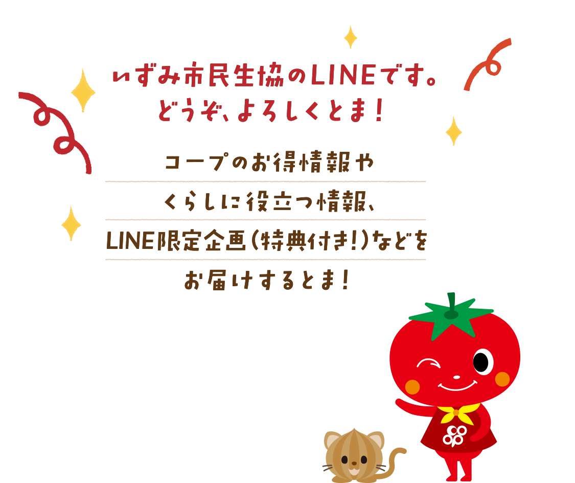 いずみ市民生協のLINEです。これからどうぞ、よろしくとま！コープのお得情報やくらしに役立つ情報、LINE限定企画（特典付き！）などをお届けするとま！
