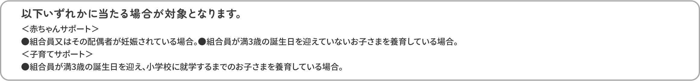以下いずれかに当たる場合が対象となります。 ●組合員又はその配偶者が妊娠されている場合。 ●組合員が、満3歳の誕生日を迎えていない。 ●戸籍上のお子さまを養育している場合（申請されたお子さまの年齢によって判定します）