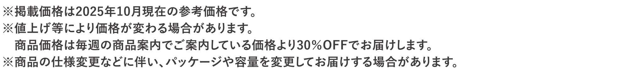 ※掲載価格は2025年10月現在の参考価格です。※値上げ等により価格が変わる場合があります。<br>商品価格は毎週の商品案内でご案内している価格より30％OFFでお届けします。※商品の仕様変更に伴い、パッケージや容量を変更してお届けする場合があります。