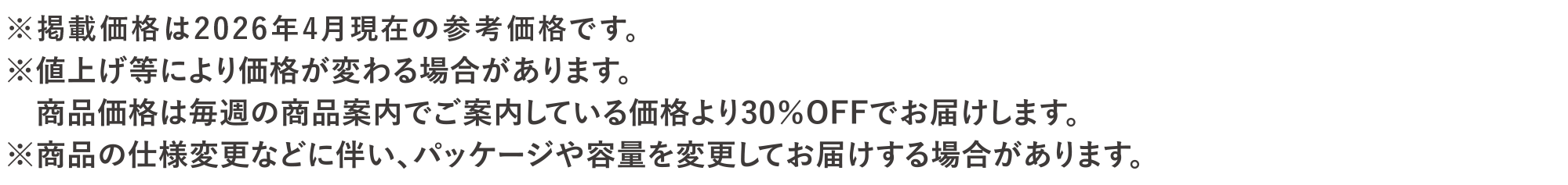 ※掲載価格は2026年4月現在の参考価格です。※値上げ等により価格が変わる場合があります。<br>商品価格は毎週の商品案内でご案内している価格より30％OFFでお届けします。※商品の仕様変更に伴い、パッケージや容量を変更してお届けする場合があります。