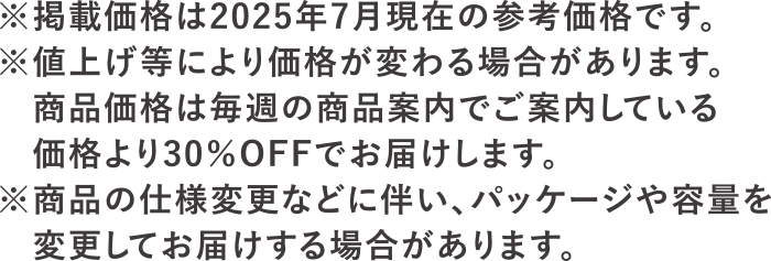 ※掲載価格は2025年7月現在の参考価格です。※値上げ等により価格が変わる場合があります。<br>商品価格は毎週の商品案内でご案内している価格より30％OFFでお届けします。※商品の仕様変更に伴い、パッケージや容量を変更してお届けする場合があります。