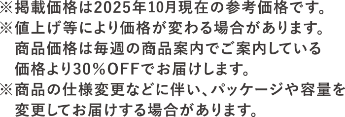 ※掲載価格は2025年10月現在の参考価格です。※値上げ等により価格が変わる場合があります。<br>商品価格は毎週の商品案内でご案内している価格より30％OFFでお届けします。※商品の仕様変更に伴い、パッケージや容量を変更してお届けする場合があります。