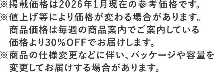 ※掲載価格は2026年1月現在の参考価格です。※値上げ等により価格が変わる場合があります。<br>商品価格は毎週の商品案内でご案内している価格より30％OFFでお届けします。※商品の仕様変更に伴い、パッケージや容量を変更してお届けする場合があります。