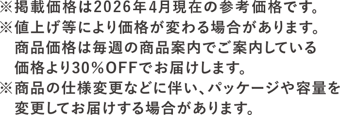 ※掲載価格は2026年4月現在の参考価格です。※値上げ等により価格が変わる場合があります。<br>商品価格は毎週の商品案内でご案内している価格より30％OFFでお届けします。※商品の仕様変更に伴い、パッケージや容量を変更してお届けする場合があります。