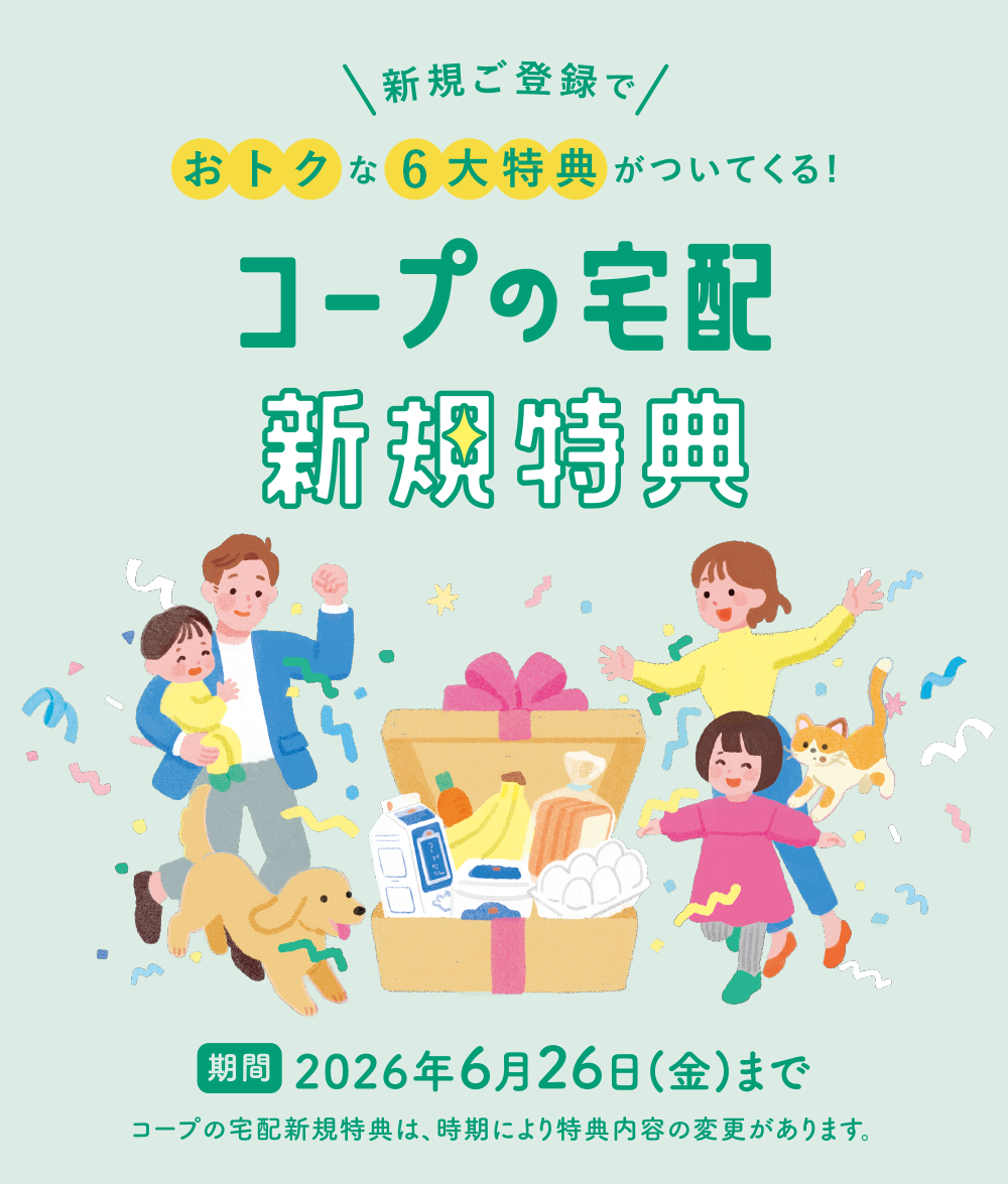 コープの宅配 新規特典　2026年6月26日まで　コープの宅配新規特典は、時期により特典内容の変更があります。