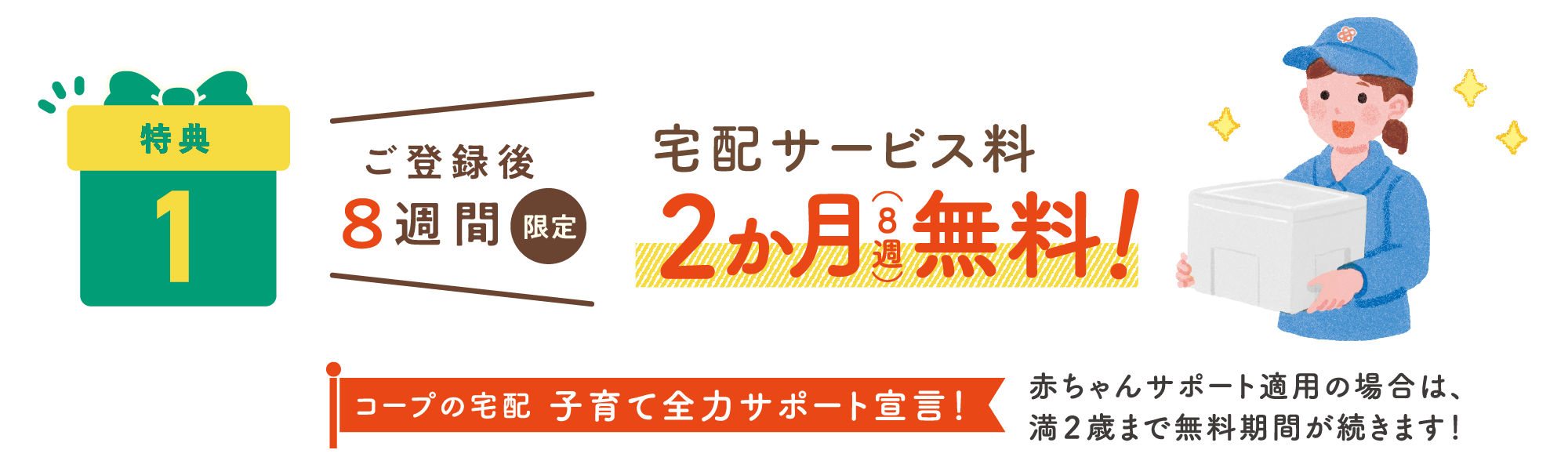 特典1：ご登録後8週間限定 宅配サービス量2ヶ月（8週）無料！コープの宅配 子育て全力サポート宣言！赤ちゃんサポート適用の場合は、満2歳まで無料期間が続きます！