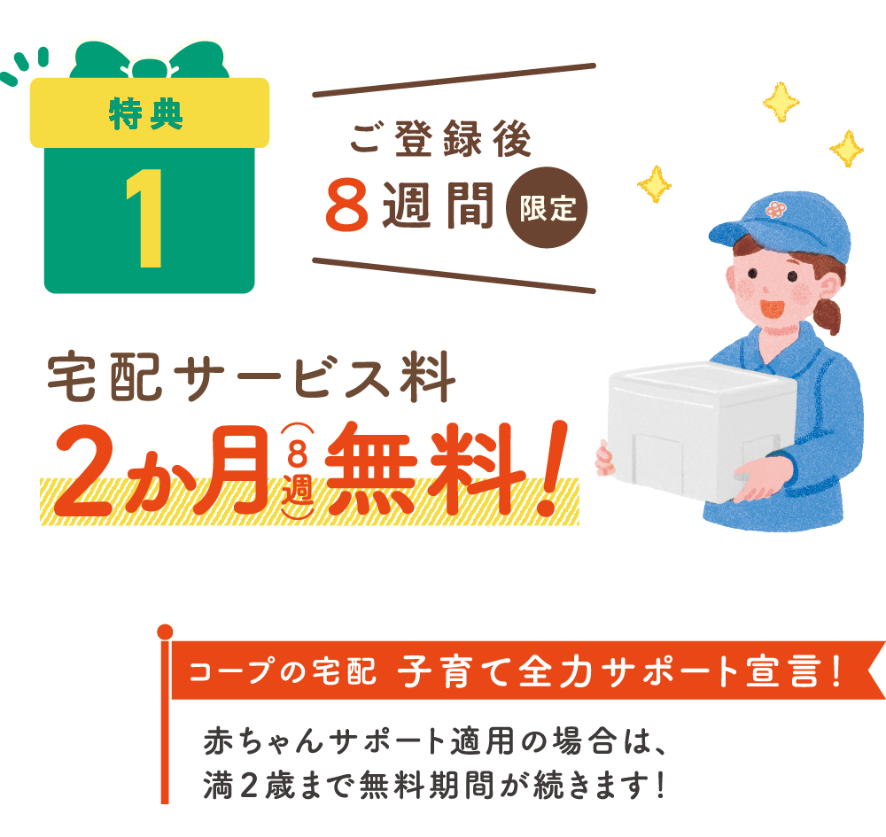 特典1：ご登録後8週間限定 宅配サービス量2ヶ月（8週）無料！コープの宅配 子育て全力サポート宣言！赤ちゃんサポート適用の場合は、満2歳まで無料期間が続きます！