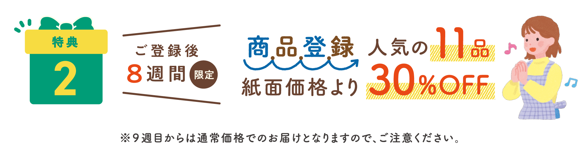 特典2：ご登録後8週間限定 商品登録人気の11品 紙面価格より30%OFF ※9週目からは通常価格でのお届けとなりますので、ご注意ください。