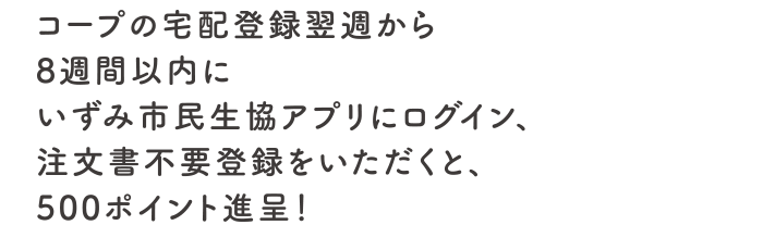 コープの宅配登録翌週から8週間以内にいずみ市民生協アプリにログイン＋注文書不要登録をしていただくと、500ポイント進呈！