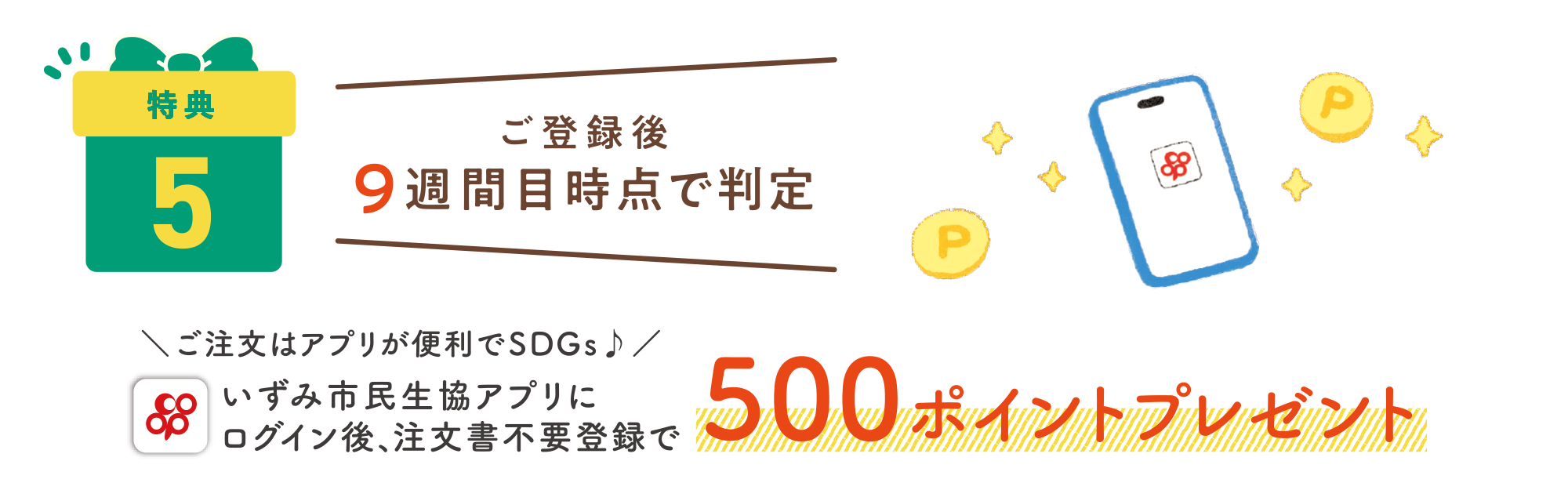 特典5：ご登録後9週間目時点で判定　いずみ市民共済アプリにログイン後、注文書不要登録で500ポイントプレゼント