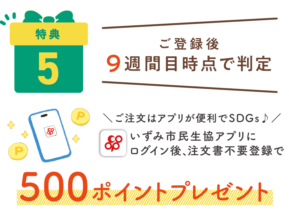 特典5：ご登録後9週間目時点で判定　いずみ市民共済アプリにログイン後、注文書不要登録で500ポイントプレゼント
