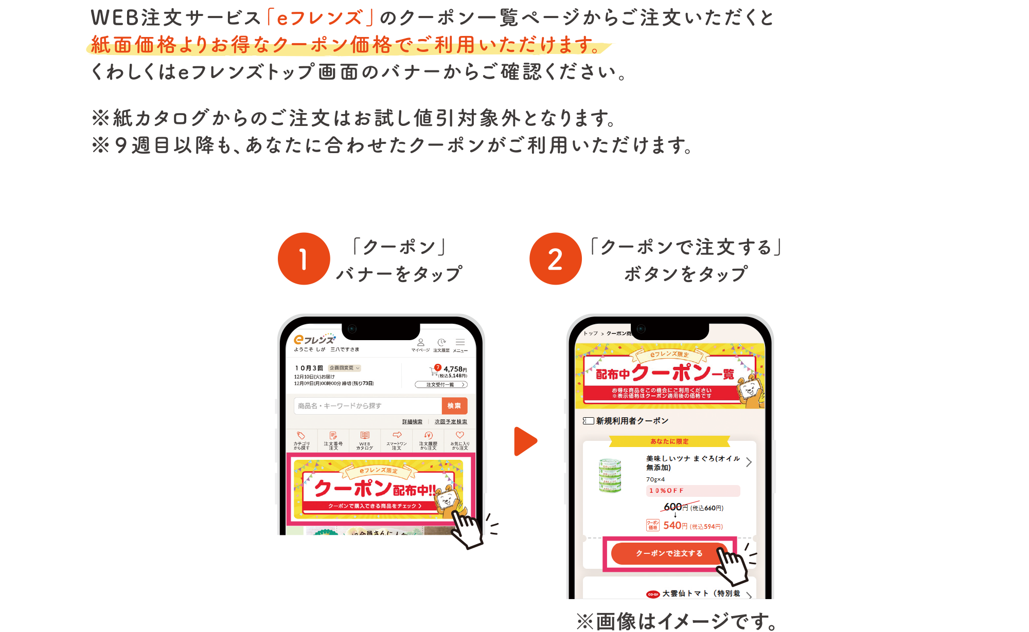 WEB注文サービスの「eフレンズ」のクーポン一覧ページからご注文いただくと紙面価格よりお得なクーポン価格でご利用いただけます。くわしくはeフレンズトップ画面のバナーからご確認ください。※紙カタログからのご注文はお試し値引き対象外となります。※13週目以降も、あなたに合わせたクーポンがご利用いただけます。