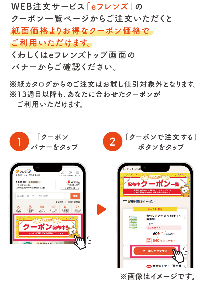 WEB注文サービスの「eフレンズ」のクーポン一覧ページからご注文いただくと紙面価格よりお得なクーポン価格でご利用いただけます。くわしくはeフレンズトップ画面のバナーからご確認ください。※紙カタログからのご注文はお試し値引き対象外となります。※13週目以降も、あなたに合わせたクーポンがご利用いただけます。