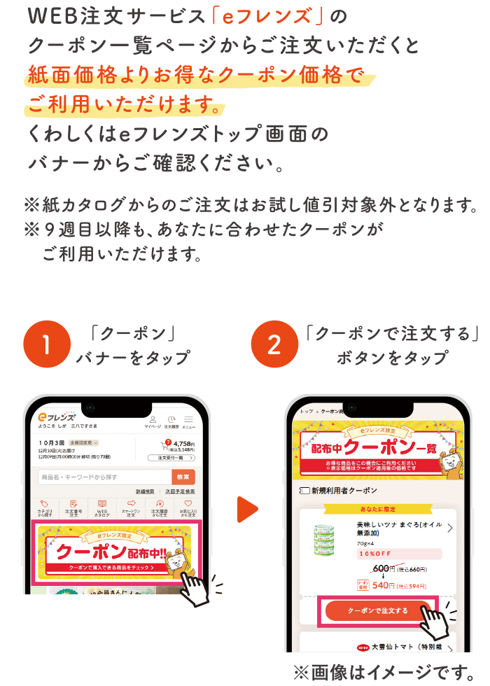 WEB注文サービスの「eフレンズ」のクーポン一覧ページからご注文いただくと紙面価格よりお得なクーポン価格でご利用いただけます。くわしくはeフレンズトップ画面のバナーからご確認ください。※紙カタログからのご注文はお試し値引き対象外となります。※13週目以降も、あなたに合わせたクーポンがご利用いただけます。