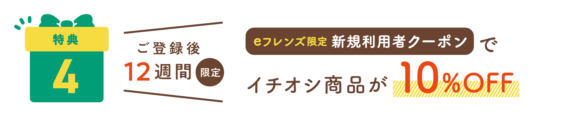 特典4：ご登録後12週間限定 eフレンズ限定新規利用者クーポンでイチオシ商品が10%OFF