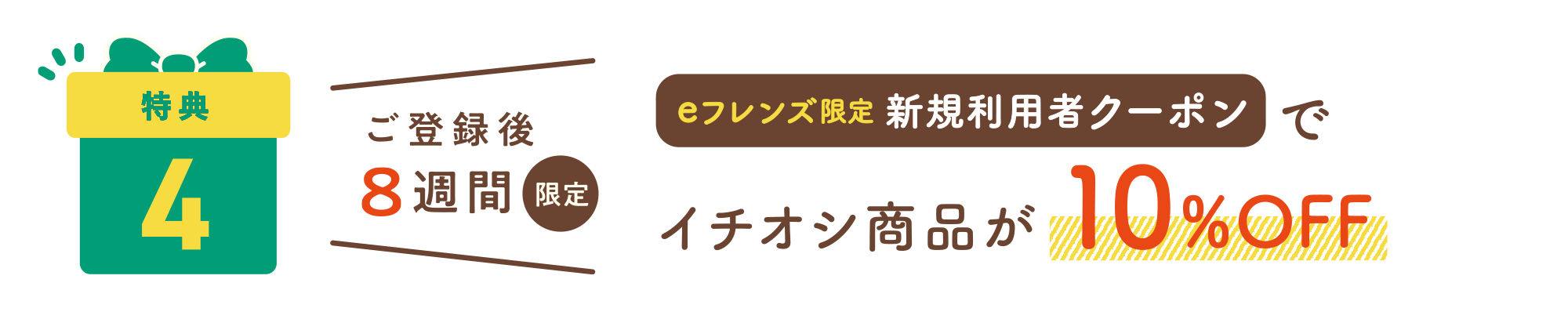 特典4：ご登録後8週間限定 eフレンズ限定新規利用者クーポンでイチオシ商品が10%OFF