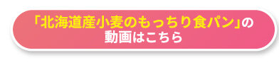 「北海道産小麦のもっちり食パン」の動画はこちら