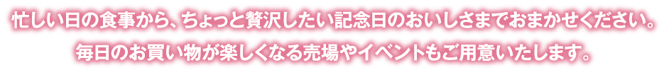 忙しい日の食事から、ちょっと贅沢したい記念日のおいしさまでおまかせください。毎日のお買い物が楽しくなる売場やイベントもご用意いたします。